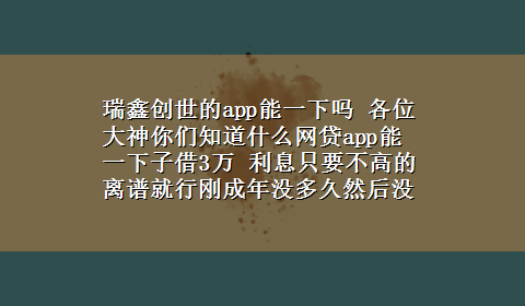 瑞鑫创世的app能一下吗 各位大神你们知道什么网贷app能一下子借3万 利息只要不高的离谱就行刚成年没多久然后没有任何贷款