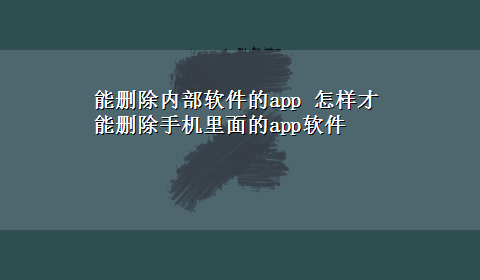 能删除内部软件的app 怎样才能删除手机里面的app软件