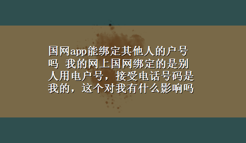 国网app能绑定其他人的户号吗 我的网上国网绑定的是别人用电户号，接受电话号码是我的，这个对我有什么影响吗？