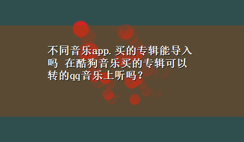 不同音乐app.买的专辑能导入吗 在酷狗音乐买的专辑可以转的qq音乐上听吗？