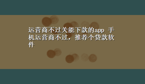 运营商不过关能下款的app 手机运营商不过，推荐个贷款软件