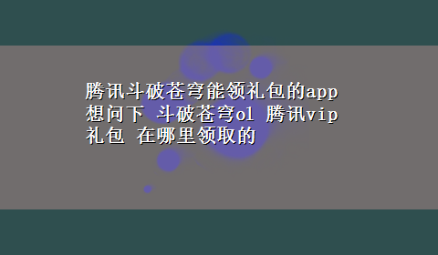 腾讯斗破苍穹能领礼包的app 想问下 斗破苍穹ol 腾讯vip礼包 在哪里领取的