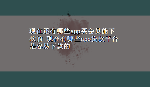 现在还有哪些app买会员能下款的 现在有哪些app贷款平台是容易下款的