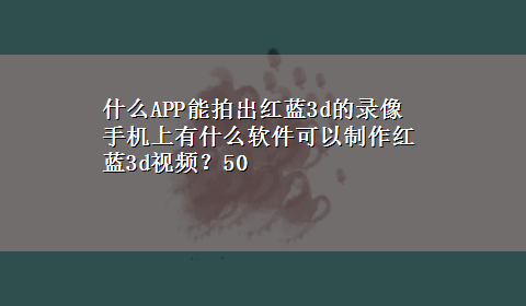 什么APP能拍出红蓝3d的录像 手机上有什么软件可以制作红蓝3d视频？50