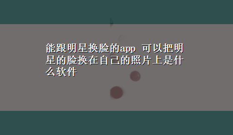 能跟明星换脸的app 可以把明星的脸换在自己的照片上是什么软件