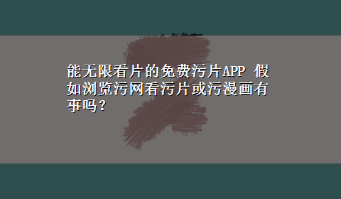 能无限看片的免费污片APP 假如浏览污网看污片或污漫画有事吗？