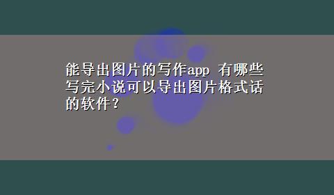 能导出图片的写作app 有哪些写完小说可以导出图片格式话的软件？