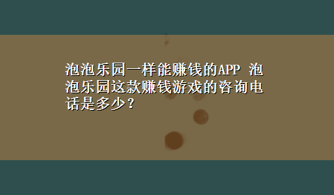 泡泡乐园一样能赚钱的APP 泡泡乐园这款赚钱游戏的咨询电话是多少？