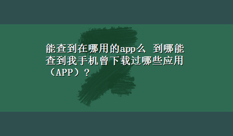 能查到在哪用的app么 到哪能查到我手机曾x-z过哪些应用（APP）?