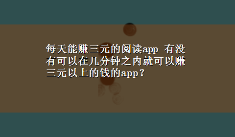 每天能赚三元的阅读app 有没有可以在几分钟之内就可以赚三元以上的钱的app？