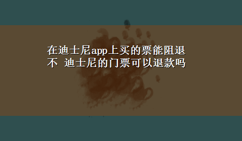 在迪士尼app上买的票能阻退不 迪士尼的门票可以退款吗