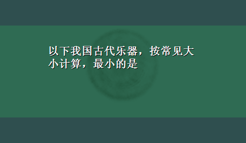 以下我国古代乐器，按常见大小计算，最小的是