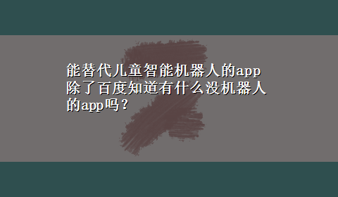 能替代儿童智能机器人的app 除了百度知道有什么没机器人的app吗？