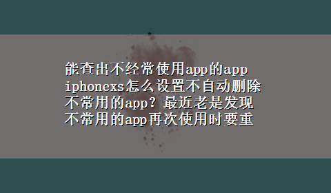 能查出不经常使用app的app iphonexs怎么设置不自动删除不常用的app？最近老是发现不常用的app再次使用时要重装