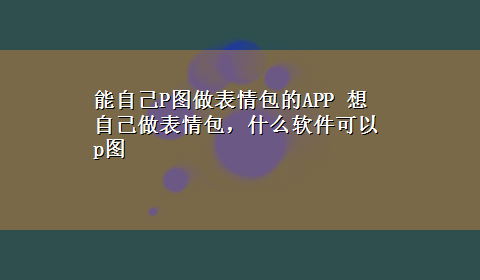 能自己P图做表情包的APP 想自己做表情包，什么软件可以p图