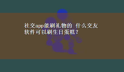 社交app能刷礼物的 什么交友软件可以刷生日蛋糕？