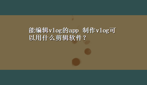 能编辑vlog的app 制作vlog可以用什么剪辑软件？