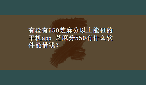 有没有550芝麻分以上能租的手机app 芝麻分550有什么软件能借钱？