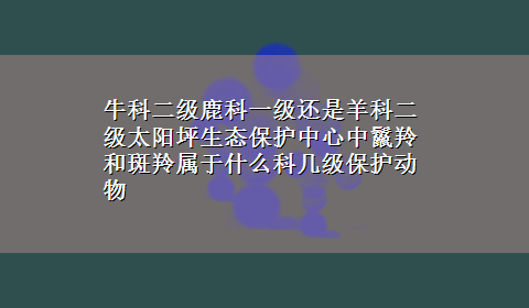 牛科二级鹿科一级还是羊科二级太阳坪生态保护中心中鬣羚和斑羚属于什么科几级保护动物