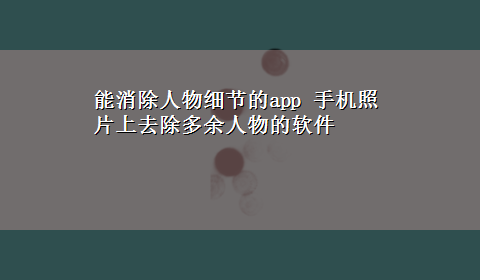 能消除人物细节的app 手机照片上去除多余人物的软件