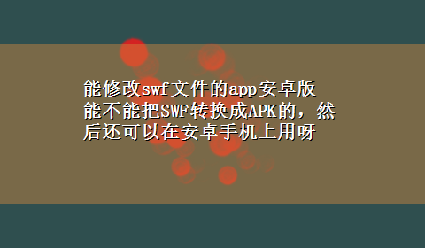 能修改swf文件的app安卓版 能不能把SWF转换成APK的，然后还可以在安卓手机上用呀