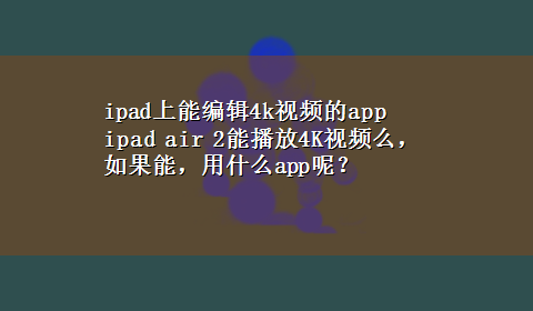 ipad上能编辑4k视频的app ipad air 2能播放4K视频么，如果能，用什么app呢？