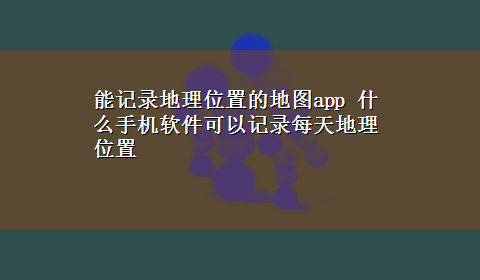 能记录地理位置的地图app 什么手机软件可以记录每天地理位置