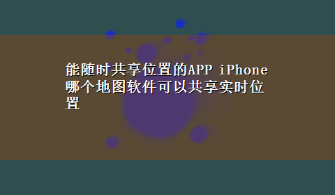 能随时共享位置的APP iPhone哪个地图软件可以共享实时位置