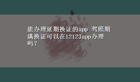 能办理延期换证的app 驾照期满换证可以在12123app办理吗？