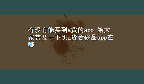 有没有能买到a货的app 给大家普及一下买a货奢侈品app在哪