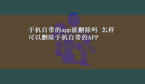 手机自带的app能删除吗 怎样可以删除手机自带的APP