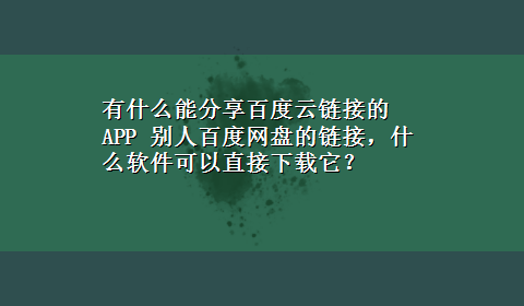 有什么能分享百度云链接的APP 别人百度网盘的链接，什么软件可以直接x-z它？