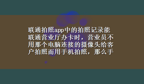 联通拍照app中的拍照记录能 联通营业厅办卡时，营业员不用那个电脑连接的摄像头给客户拍照而用手机拍照，那么手机里会留下客户图像吗