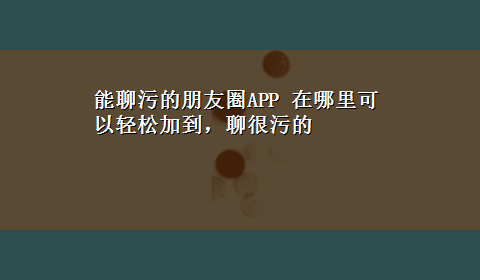 能聊污的朋友圈APP 在哪里可以轻松加到，聊很污的