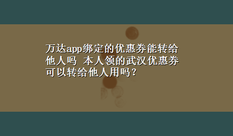 万达app绑定的优惠券能转给他人吗 本人领的武汉优惠券可以转给他人用吗？