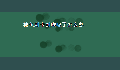 被鱼刺卡到喉咙了怎么办