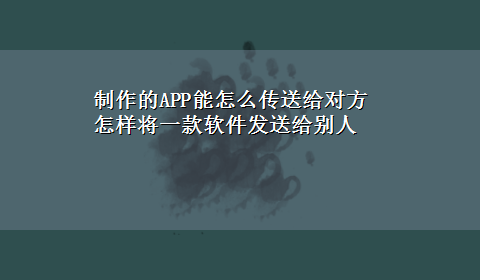 制作的APP能怎么传送给对方 怎样将一款软件发送给别人