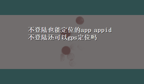 不登陆也能定位的app appid不登陆还可以gps定位吗