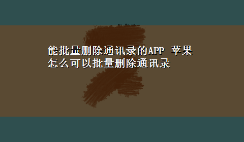 能批量删除通讯录的APP 苹果怎么可以批量删除通讯录