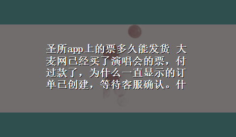 圣所app上的票多久能发货 大麦网已经买了演唱会的票，付过款了，为什么一直显示的订单已创建，等待客服确认。什么时候才能发货啊？