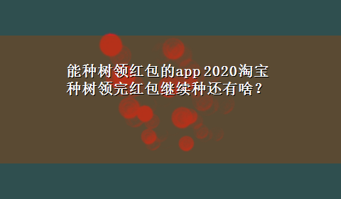 能种树领红包的app 2020淘宝种树领完红包继续种还有啥？