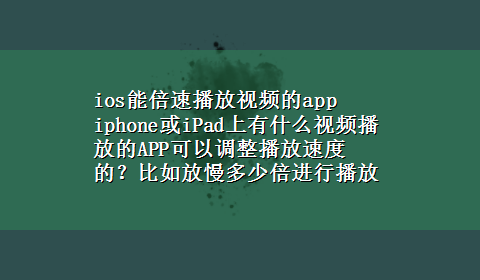 ios能倍速播放视频的app iphone或iPad上有什么视频播放的APP可以调整播放速度的？比如放慢多少倍进行播放.电脑上这50