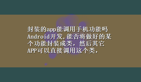 封装的app能调用手机功能吗 Android开发,能否将做好的某个功能封装成类，然后其它APP可以直接调用这个类，