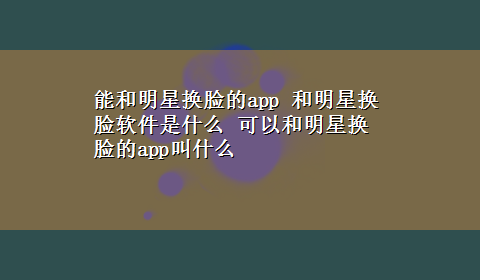 能和明星换脸的app 和明星换脸软件是什么 可以和明星换脸的app叫什么