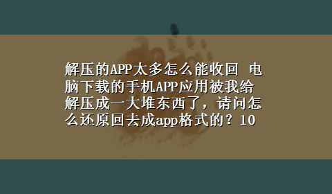 解压的APP太多怎么能收回 电脑x-z的手机APP应用被我给解压成一大堆东西了，请问怎么还原回去成app格式的？10