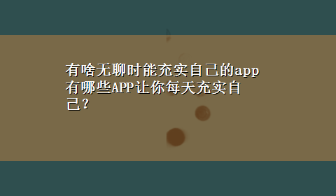 有啥无聊时能充实自己的app 有哪些APP让你每天充实自己？