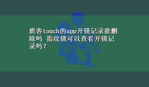 鹿客touch的app开锁记录能删除吗 指纹锁可以查看开锁记录吗？