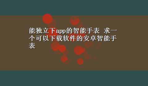 能独立下app的智能手表 求一个可以x-z软件的安卓智能手表