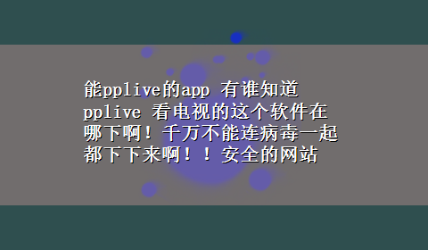 能pplive的app 有谁知道pplive 看电视的这个软件在哪下啊！千万不能连病毒一起都下下来啊！！安全的网站