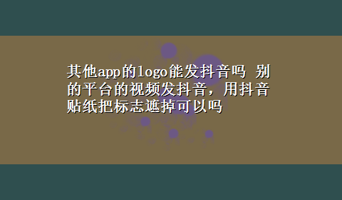 其他app的logo能发抖音吗 别的平台的视频发抖音，用抖音贴纸把标志遮掉可以吗